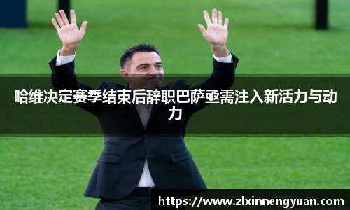 哈维决定赛季结束后辞职巴萨亟需注入新活力与动力